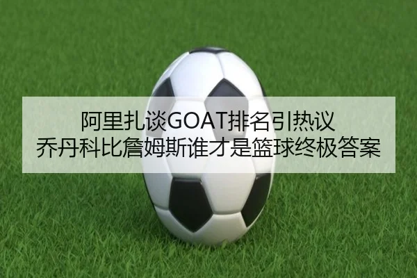 阿里扎谈GOAT排名引热议 乔丹科比詹姆斯谁才是篮球终极答案